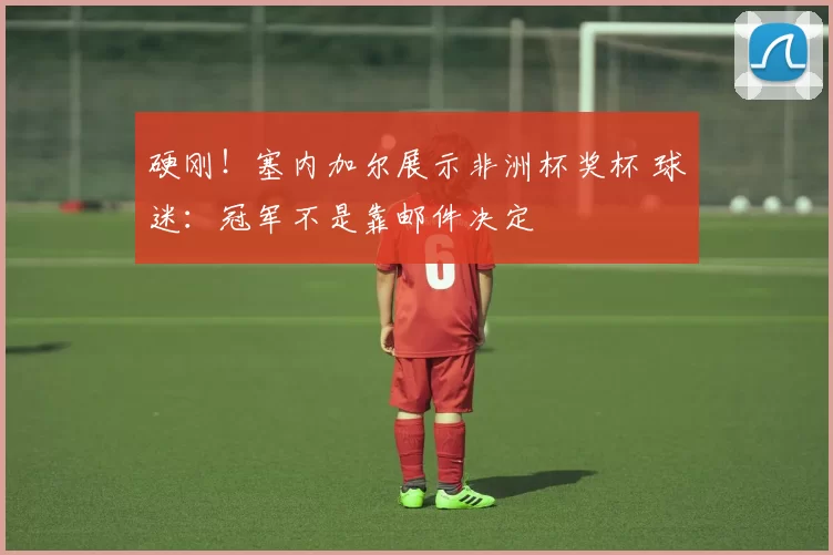 硬刚！塞内加尔展示非洲杯奖杯 球迷：冠军不是靠邮件决定