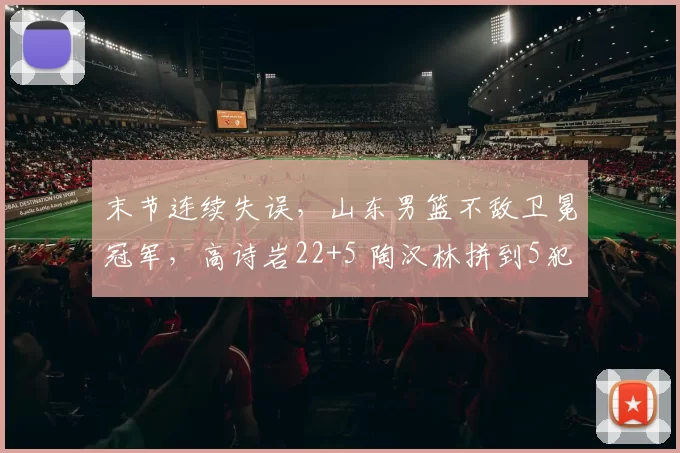 末节连续失误,山东男篮不敌卫冕冠军,高诗岩22+5 陶汉林拼到5犯