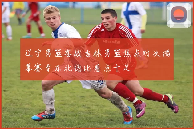 辽宁男篮客战吉林男篮焦点对决揭幕赛季东北德比看点十足