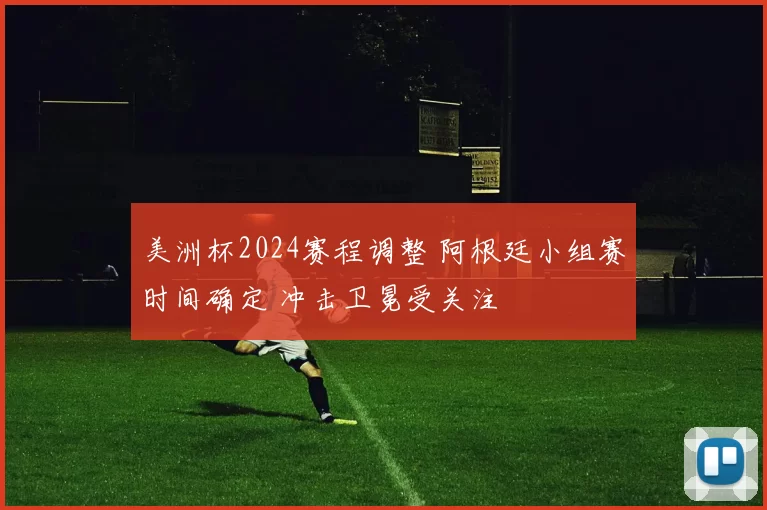 美洲杯2024赛程调整 阿根廷小组赛时间确定 冲击卫冕受关注