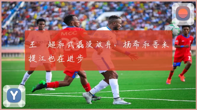 王燊超和武磊没放弃，杨希和吾米提江也在进步