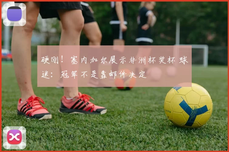 硬刚！塞内加尔展示非洲杯奖杯 球迷：冠军不是靠邮件决定